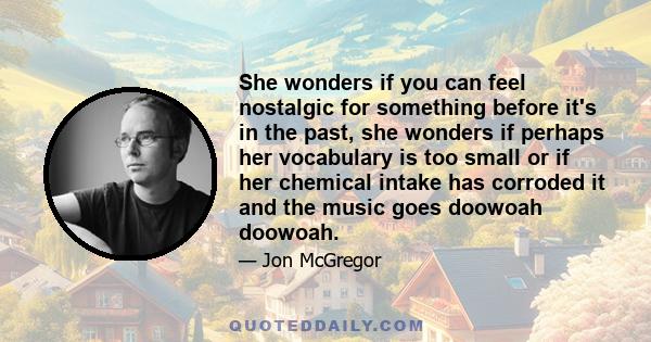 She wonders if you can feel nostalgic for something before it's in the past, she wonders if perhaps her vocabulary is too small or if her chemical intake has corroded it and the music goes doowoah doowoah.