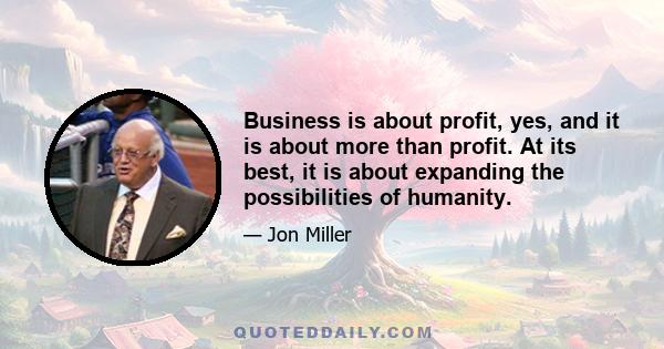 Business is about profit, yes, and it is about more than profit. At its best, it is about expanding the possibilities of humanity.