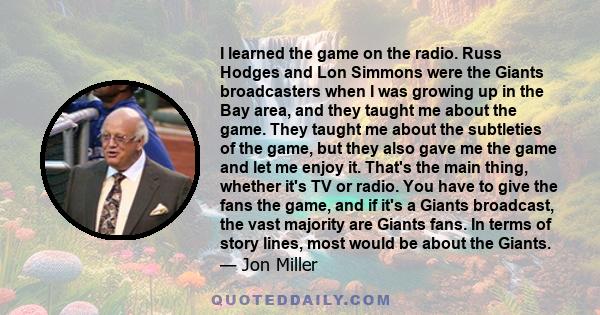 I learned the game on the radio. Russ Hodges and Lon Simmons were the Giants broadcasters when I was growing up in the Bay area, and they taught me about the game. They taught me about the subtleties of the game, but