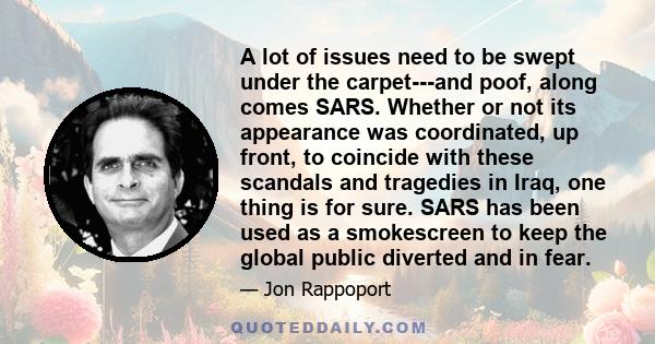 A lot of issues need to be swept under the carpet---and poof, along comes SARS. Whether or not its appearance was coordinated, up front, to coincide with these scandals and tragedies in Iraq, one thing is for sure. SARS 