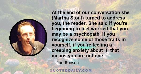 At the end of our conversation she (Martha Stout) turned to address you, the reader. She said if you're beginning to feel worried that you may be a psychopath, if you recognize some of those traits in yourself, if