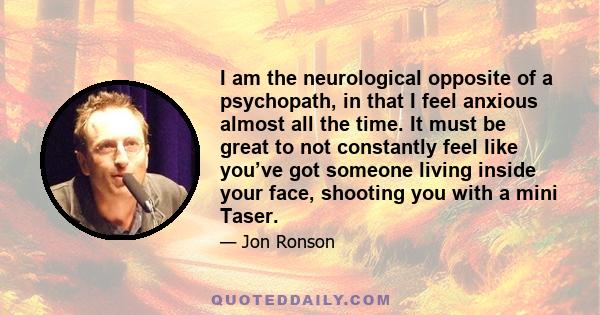 I am the neurological opposite of a psychopath, in that I feel anxious almost all the time. It must be great to not constantly feel like you’ve got someone living inside your face, shooting you with a mini Taser.