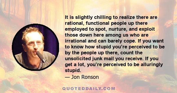 It is slightly chilling to realize there are rational, functional people up there employed to spot, nurture, and exploit those down here among us who are irrational and can barely cope. If you want to know how stupid