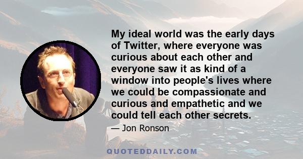 My ideal world was the early days of Twitter, where everyone was curious about each other and everyone saw it as kind of a window into people's lives where we could be compassionate and curious and empathetic and we