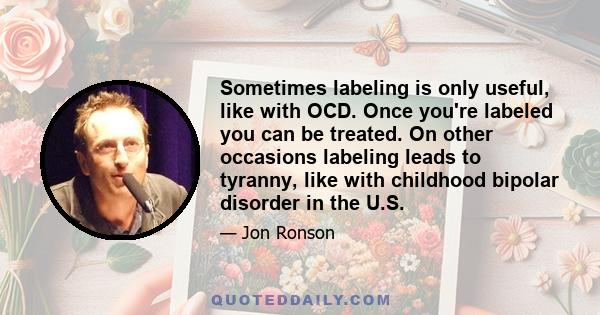 Sometimes labeling is only useful, like with OCD. Once you're labeled you can be treated. On other occasions labeling leads to tyranny, like with childhood bipolar disorder in the U.S.