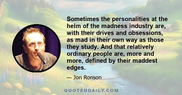 Sometimes the personalities at the helm of the madness industry are, with their drives and obsessions, as mad in their own way as those they study. And that relatively ordinary people are, more and more, defined by