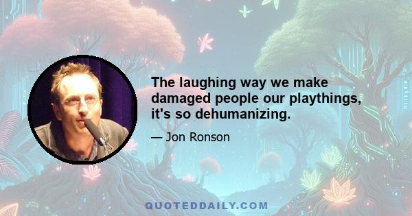 The laughing way we make damaged people our playthings, it's so dehumanizing.