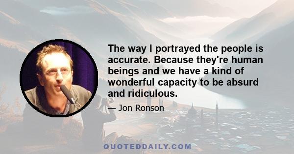 The way I portrayed the people is accurate. Because they're human beings and we have a kind of wonderful capacity to be absurd and ridiculous.
