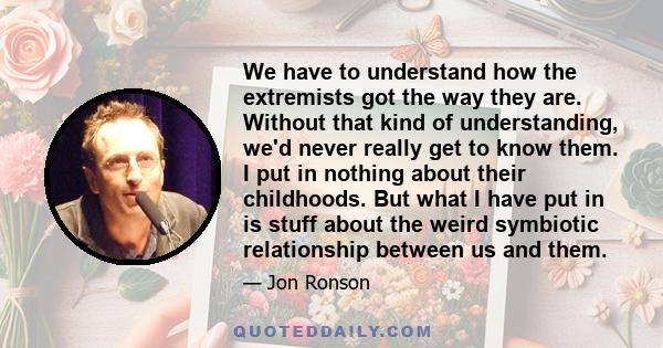 We have to understand how the extremists got the way they are. Without that kind of understanding, we'd never really get to know them. I put in nothing about their childhoods. But what I have put in is stuff about the