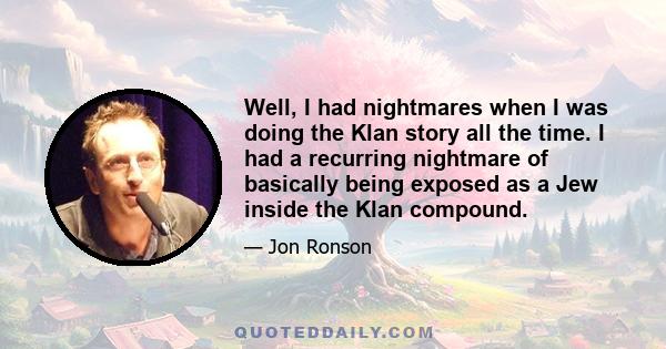 Well, I had nightmares when I was doing the Klan story all the time. I had a recurring nightmare of basically being exposed as a Jew inside the Klan compound.