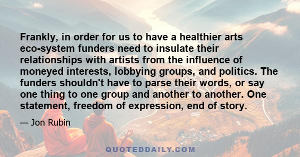 Frankly, in order for us to have a healthier arts eco-system funders need to insulate their relationships with artists from the influence of moneyed interests, lobbying groups, and politics. The funders shouldn't have