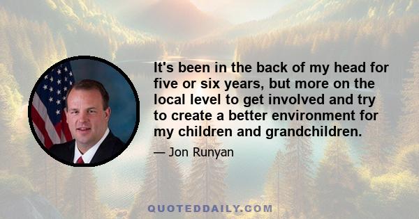 It's been in the back of my head for five or six years, but more on the local level to get involved and try to create a better environment for my children and grandchildren.