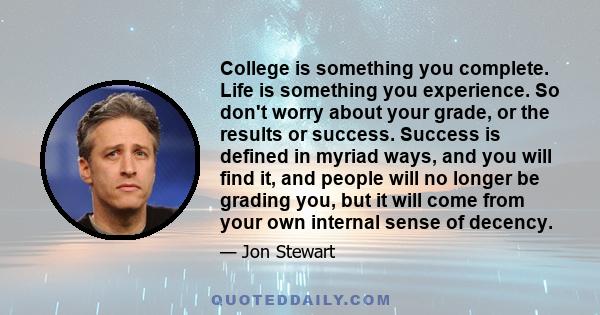 College is something you complete. Life is something you experience. So don't worry about your grade, or the results or success. Success is defined in myriad ways, and you will find it, and people will no longer be