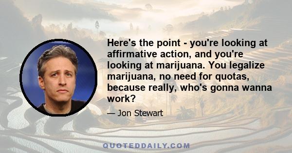 Here's the point - you're looking at affirmative action, and you're looking at marijuana. You legalize marijuana, no need for quotas, because really, who's gonna wanna work?