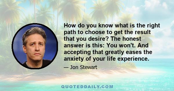 How do you know what is the right path to choose to get the result that you desire? The honest answer is this: You won't. And accepting that greatly eases the anxiety of your life experience.