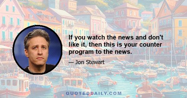 If you watch the news and don't like it, then this is your counter program to the news.