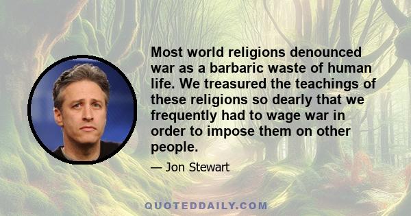 Most world religions denounced war as a barbaric waste of human life. We treasured the teachings of these religions so dearly that we frequently had to wage war in order to impose them on other people.