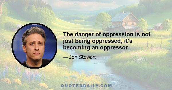 The danger of oppression is not just being oppressed, it's becoming an oppressor.