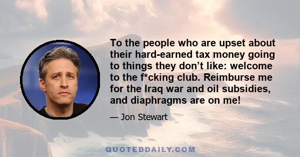 To the people who are upset about their hard-earned tax money going to things they don’t like: welcome to the f*cking club. Reimburse me for the Iraq war and oil subsidies, and diaphragms are on me!