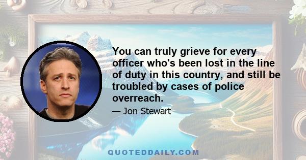 You can truly grieve for every officer who's been lost in the line of duty in this country, and still be troubled by cases of police overreach.