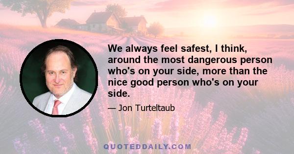 We always feel safest, I think, around the most dangerous person who's on your side, more than the nice good person who's on your side.