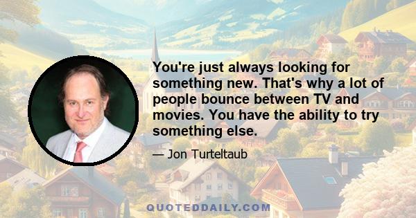 You're just always looking for something new. That's why a lot of people bounce between TV and movies. You have the ability to try something else.