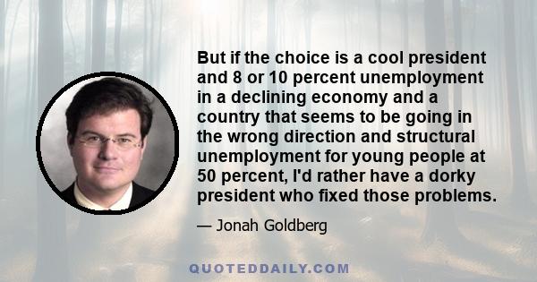 But if the choice is a cool president and 8 or 10 percent unemployment in a declining economy and a country that seems to be going in the wrong direction and structural unemployment for young people at 50 percent, I'd