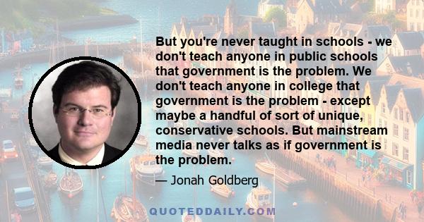 But you're never taught in schools - we don't teach anyone in public schools that government is the problem. We don't teach anyone in college that government is the problem - except maybe a handful of sort of unique,