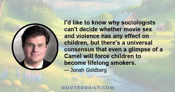 I'd like to know why sociologists can't decide whether movie sex and violence has any effect on children, but there's a universal consensus that even a glimpse of a Camel will force children to become lifelong smokers.