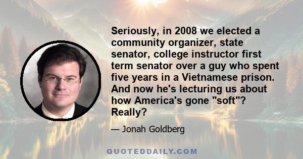 Seriously, in 2008 we elected a community organizer, state senator, college instructor first term senator over a guy who spent five years in a Vietnamese prison. And now he's lecturing us about how America's gone soft?