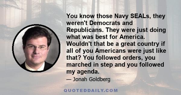 You know those Navy SEALs, they weren't Democrats and Republicans. They were just doing what was best for America. Wouldn't that be a great country if all of you Americans were just like that? You followed orders, you