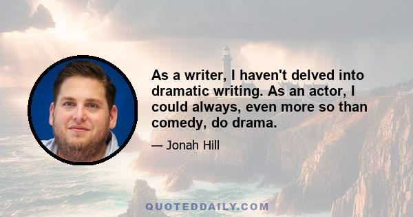 As a writer, I haven't delved into dramatic writing. As an actor, I could always, even more so than comedy, do drama.
