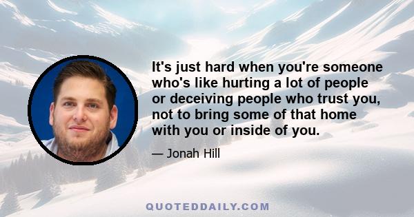 It's just hard when you're someone who's like hurting a lot of people or deceiving people who trust you, not to bring some of that home with you or inside of you.