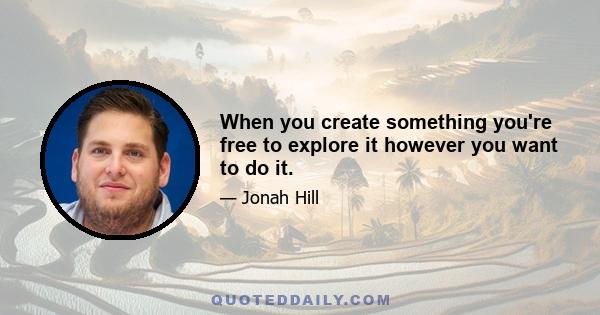 When you create something you're free to explore it however you want to do it.