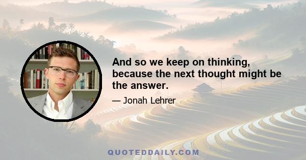 And so we keep on thinking, because the next thought might be the answer.