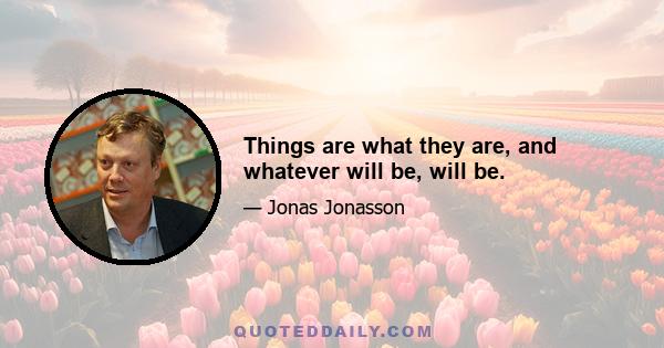 Things are what they are, and whatever will be, will be.