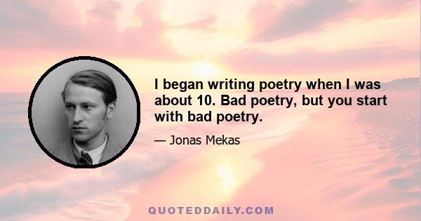 I began writing poetry when I was about 10. Bad poetry, but you start with bad poetry.