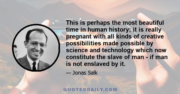 This is perhaps the most beautiful time in human history; it is really pregnant with all kinds of creative possibilities made possible by science and technology which now constitute the slave of man - if man is not