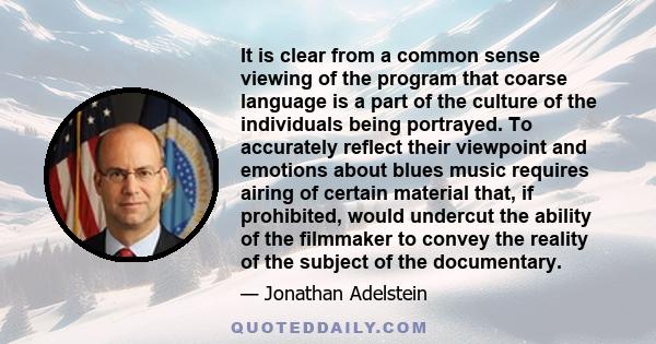 It is clear from a common sense viewing of the program that coarse language is a part of the culture of the individuals being portrayed. To accurately reflect their viewpoint and emotions about blues music requires