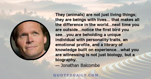 They (animals) are not just living things; they are beings with lives... that makes all the difference in the world...next time you are outside...notice the first bird you see…you are beholding a unique individual with