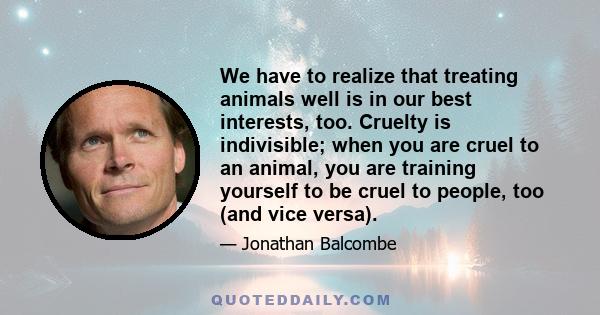 We have to realize that treating animals well is in our best interests, too. Cruelty is indivisible; when you are cruel to an animal, you are training yourself to be cruel to people, too (and vice versa).