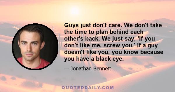 Guys just don't care. We don't take the time to plan behind each other's back. We just say, 'If you don't like me, screw you.' If a guy doesn't like you, you know because you have a black eye.