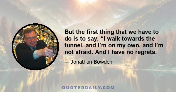 But the first thing that we have to do is to say, “I walk towards the tunnel, and I’m on my own, and I’m not afraid. And I have no regrets.