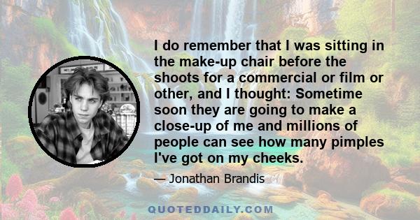 I do remember that I was sitting in the make-up chair before the shoots for a commercial or film or other, and I thought: Sometime soon they are going to make a close-up of me and millions of people can see how many