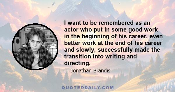 I want to be remembered as an actor who put in some good work in the beginning of his career, even better work at the end of his career and slowly, successfully made the transition into writing and directing.