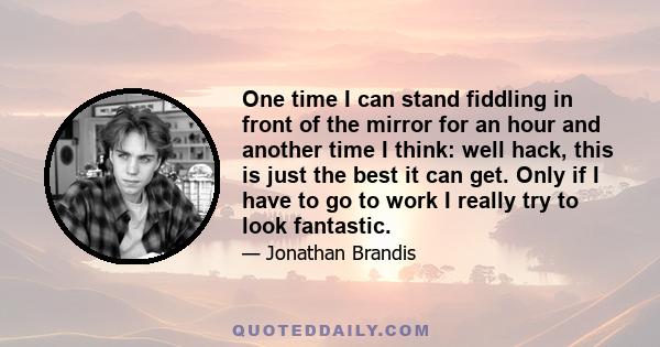 One time I can stand fiddling in front of the mirror for an hour and another time I think: well hack, this is just the best it can get. Only if I have to go to work I really try to look fantastic.