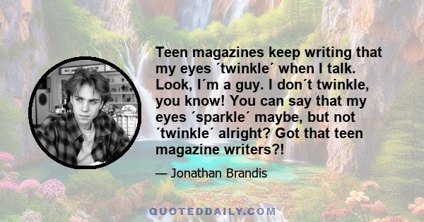 Teen magazines keep writing that my eyes ´twinkle´ when I talk. Look, I´m a guy. I don´t twinkle, you know! You can say that my eyes ´sparkle´ maybe, but not ´twinkle´ alright? Got that teen magazine writers?!