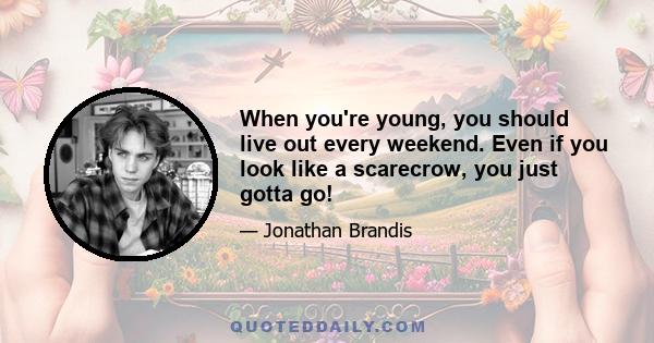 When you're young, you should live out every weekend. Even if you look like a scarecrow, you just gotta go!