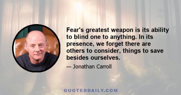 Fear's greatest weapon is its ability to blind one to anything. In its presence, we forget there are others to consider, things to save besides ourselves.