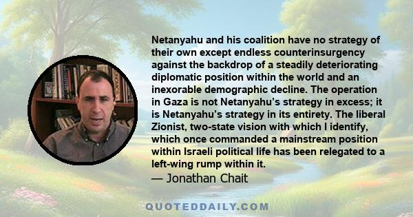 Netanyahu and his coalition have no strategy of their own except endless counterinsurgency against the backdrop of a steadily deteriorating diplomatic position within the world and an inexorable demographic decline. The 